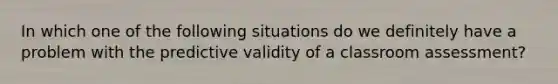 In which one of the following situations do we definitely have a problem with the predictive validity of a classroom assessment?