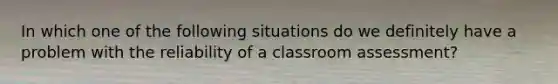 In which one of the following situations do we definitely have a problem with the reliability of a classroom assessment?