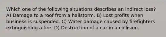 Which one of the following situations describes an indirect loss? A) Damage to a roof from a hailstorm. B) Lost profits when business is suspended. C) Water damage caused by firefighters extinguishing a fire. D) Destruction of a car in a collision.