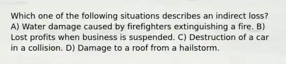 Which one of the following situations describes an indirect loss? A) Water damage caused by firefighters extinguishing a fire. B) Lost profits when business is suspended. C) Destruction of a car in a collision. D) Damage to a roof from a hailstorm.