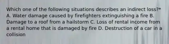 Which one of the following situations describes an indirect loss?* A. Water damage caused by firefighters extinguishing a fire B. Damage to a roof from a hailstorm C. Loss of rental income from a rental home that is damaged by fire D. Destruction of a car in a collision