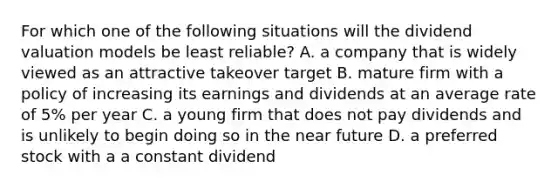 For which one of the following situations will the dividend valuation models be least​ reliable? A. a company that is widely viewed as an attractive takeover target B. mature firm with a policy of increasing its earnings and dividends at an average rate of​ 5% per year C. a young firm that does not pay dividends and is unlikely to begin doing so in the near future D. a preferred stock with a a constant dividend