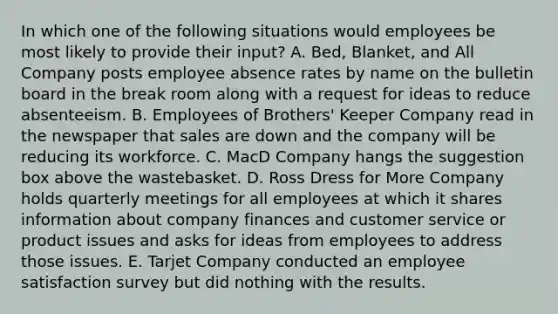 In which one of the following situations would employees be most likely to provide their​ input? A. ​Bed, Blanket, and All Company posts employee absence rates by name on the bulletin board in the break room along with a request for ideas to reduce absenteeism. B. Employees of​ Brothers' Keeper Company read in the newspaper that sales are down and the company will be reducing its workforce. C. MacD Company hangs the suggestion box above the wastebasket. D. Ross Dress for More Company holds quarterly meetings for all employees at which it shares information about company finances and customer service or product issues and asks for ideas from employees to address those issues. E. Tarjet Company conducted an employee satisfaction survey but did nothing with the results.