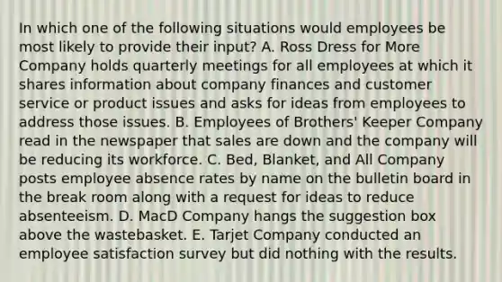 In which one of the following situations would employees be most likely to provide their​ input? A. Ross Dress for More Company holds quarterly meetings for all employees at which it shares information about company finances and customer service or product issues and asks for ideas from employees to address those issues. B. Employees of​ Brothers' Keeper Company read in the newspaper that sales are down and the company will be reducing its workforce. C. ​Bed, Blanket, and All Company posts employee absence rates by name on the bulletin board in the break room along with a request for ideas to reduce absenteeism. D. MacD Company hangs the suggestion box above the wastebasket. E. Tarjet Company conducted an employee satisfaction survey but did nothing with the results.