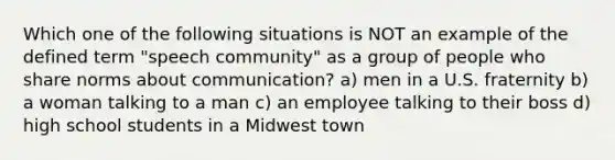 Which one of the following situations is NOT an example of the defined term "speech community" as a group of people who share norms about communication? a) men in a U.S. fraternity b) a woman talking to a man c) an employee talking to their boss d) high school students in a Midwest town