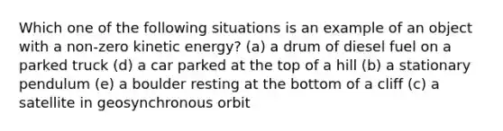 Which one of the following situations is an example of an object with a non-zero kinetic energy? (a) a drum of diesel fuel on a parked truck (d) a car parked at the top of a hill (b) a stationary pendulum (e) a boulder resting at the bottom of a cliff (c) a satellite in geosynchronous orbit