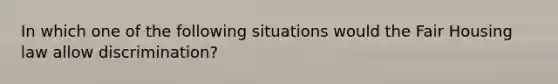 In which one of the following situations would the Fair Housing law allow discrimination?