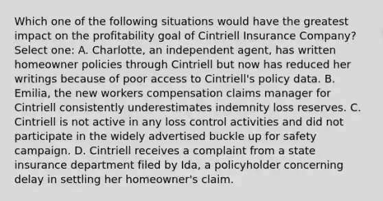 Which one of the following situations would have the greatest impact on the profitability goal of Cintriell Insurance Company? Select one: A. Charlotte, an independent agent, has written homeowner policies through Cintriell but now has reduced her writings because of poor access to Cintriell's policy data. B. Emilia, the new workers compensation claims manager for Cintriell consistently underestimates indemnity loss reserves. C. Cintriell is not active in any loss control activities and did not participate in the widely advertised buckle up for safety campaign. D. Cintriell receives a complaint from a state insurance department filed by Ida, a policyholder concerning delay in settling her homeowner's claim.