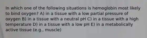 In which one of the following situations is hemoglobin most likely to bind oxygen? A) in a tissue with a low partial pressure of oxygen B) in a tissue with a neutral pH C) in a tissue with a high temperature D) in a tissue with a low pH E) in a metabolically active tissue (e.g., muscle)