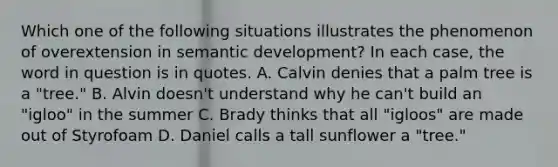 Which one of the following situations illustrates the phenomenon of overextension in semantic development? In each case, the word in question is in quotes. A. Calvin denies that a palm tree is a "tree." B. Alvin doesn't understand why he can't build an "igloo" in the summer C. Brady thinks that all "igloos" are made out of Styrofoam D. Daniel calls a tall sunflower a "tree."