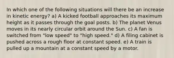 In which one of the following situations will there be an increase in kinetic energy? a) A kicked football approaches its maximum height as it passes through the goal posts. b) The planet Venus moves in its nearly circular orbit around the Sun. c) A fan is switched from "low speed" to "high speed." d) A filing cabinet is pushed across a rough floor at constant speed. e) A train is pulled up a mountain at a constant speed by a motor.