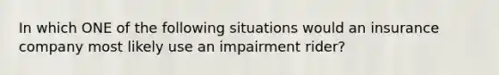 In which ONE of the following situations would an insurance company most likely use an impairment rider?