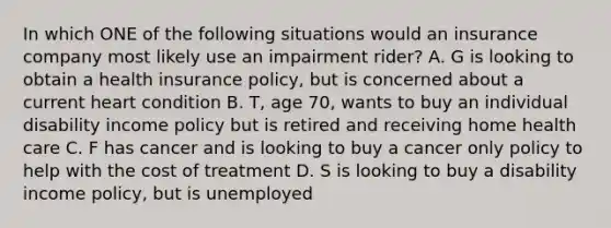 In which ONE of the following situations would an insurance company most likely use an impairment rider? A. G is looking to obtain a health insurance policy, but is concerned about a current heart condition B. T, age 70, wants to buy an individual disability income policy but is retired and receiving home health care C. F has cancer and is looking to buy a cancer only policy to help with the cost of treatment D. S is looking to buy a disability income policy, but is unemployed