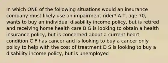 In which ONE of the following situations would an insurance company most likely use an impairment rider? A T, age 70, wants to buy an individual disability income policy, but is retired and receiving home health care B G is looking to obtain a health insurance policy, but is concerned about a current heart condition C F has cancer and is looking to buy a cancer only policy to help with the cost of treatment D S is looking to buy a disability income policy, but is unemployed