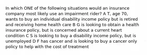 In which ONE of the following situations would an insurance company most likely use an impairment rider? A T, age 70, wants to buy an individual disability income policy but is retired and receiving home health care B G is looking to obtain a health insurance policy, but is concerned about a current heart condition C S is looking to buy a disability income policy, but is unemployed D F has cancer and is looking to buy a cancer only policy to help with the cost of treatment