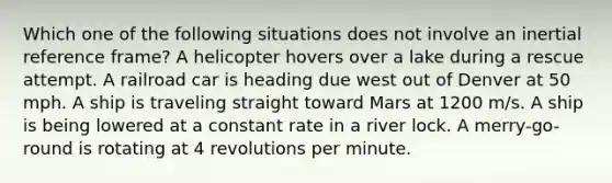 Which one of the following situations does not involve an inertial reference frame? A helicopter hovers over a lake during a rescue attempt. A railroad car is heading due west out of Denver at 50 mph. A ship is traveling straight toward Mars at 1200 m/s. A ship is being lowered at a constant rate in a river lock. A merry-go-round is rotating at 4 revolutions per minute.