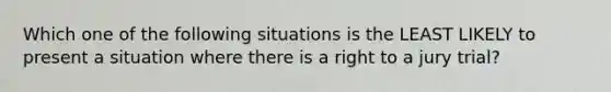 Which one of the following situations is the LEAST LIKELY to present a situation where there is a right to a jury trial?