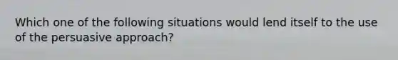 Which one of the following situations would lend itself to the use of the persuasive approach?