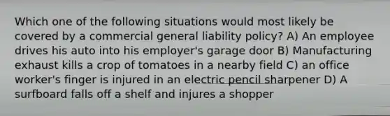 Which one of the following situations would most likely be covered by a commercial general liability policy? A) An employee drives his auto into his employer's garage door B) Manufacturing exhaust kills a crop of tomatoes in a nearby field C) an office worker's finger is injured in an electric pencil sharpener D) A surfboard falls off a shelf and injures a shopper