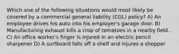 Which one of the following situations would most likely be covered by a commercial general liability (CGL) policy? A) An employee drives his auto into his employer's garage door. B) Manufacturing exhaust kills a crop of tomatoes in a nearby field. C) An office worker's finger is injured in an electric pencil sharpener D) A surfboard falls off a shelf and injures a shopper