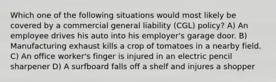 Which one of the following situations would most likely be covered by a commercial general liability (CGL) policy? A) An employee drives his auto into his employer's garage door. B) Manufacturing exhaust kills a crop of tomatoes in a nearby field. C) An office worker's finger is injured in an electric pencil sharpener D) A surfboard falls off a shelf and injures a shopper