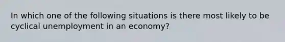 In which one of the following situations is there most likely to be cyclical unemployment in an economy?