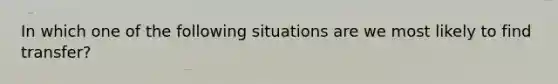 In which one of the following situations are we most likely to find transfer?