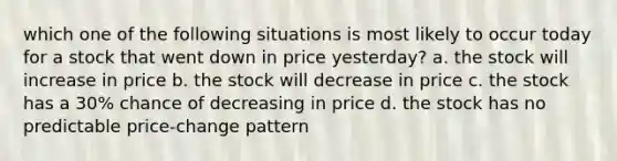 which one of the following situations is most likely to occur today for a stock that went down in price yesterday? a. the stock will increase in price b. the stock will decrease in price c. the stock has a 30% chance of decreasing in price d. the stock has no predictable price-change pattern