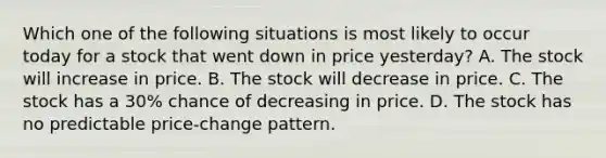 Which one of the following situations is most likely to occur today for a stock that went down in price yesterday? A. The stock will increase in price. B. The stock will decrease in price. C. The stock has a 30% chance of decreasing in price. D. The stock has no predictable price-change pattern.