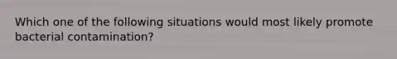 Which one of the following situations would most likely promote bacterial contamination?