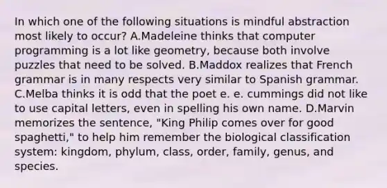 In which one of the following situations is mindful abstraction most likely to occur? A.Madeleine thinks that compute<a href='https://www.questionai.com/knowledge/kUCcGu9fif-r-programming' class='anchor-knowledge'>r programming</a> is a lot like geometry, because both involve puzzles that need to be solved. B.Maddox realizes that French grammar is in many respects very similar to Spanish grammar. C.Melba thinks it is odd that the poet e. e. cummings did not like to use capital letters, even in spelling his own name. D.Marvin memorizes the sentence, "King Philip comes over for good spaghetti," to help him remember the biological classification system: kingdom, phylum, class, order, family, genus, and species.