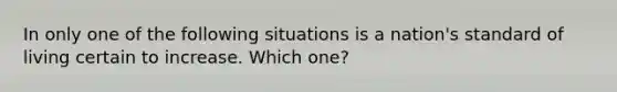 In only one of the following situations is a nation's standard of living certain to increase. Which one?