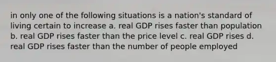 in only one of the following situations is a nation's standard of living certain to increase a. real GDP rises faster than population b. real GDP rises faster than the price level c. real GDP rises d. real GDP rises faster than the number of people employed