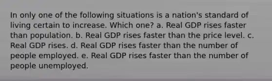 In only one of the following situations is a nation's standard of living certain to increase. Which one? a. Real GDP rises faster than population. b. Real GDP rises faster than the price level. c. Real GDP rises. d. Real GDP rises faster than the number of people employed. e. Real GDP rises faster than the number of people unemployed.