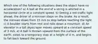 Which one of the following situations does the object have no acceleration? a) A ball at the end of a string is whirled in a horizontal circle at a constant speed. b) Seeing a red traffic light ahead, the driver of a minivan steps on the brake. As a result, the minivan slows from 15 m/s to stop before reaching the light. c) A boulder starts from rest and rolls down a mountain. d) An elevator in a tall skyscraper moves upward at a constant speed of 3 m/s. e) A ball is thrown upward from the surface of the earth, slows to a temporary stop at a height of 4 m, and begins to fall back toward the ground.