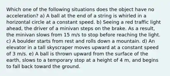 Which one of the following situations does the object have no acceleration? a) A ball at the end of a string is whirled in a horizontal circle at a constant speed. b) Seeing a red traffic light ahead, the driver of a minivan steps on the brake. As a result, the minivan slows from 15 m/s to stop before reaching the light. c) A boulder starts from rest and rolls down a mountain. d) An elevator in a tall skyscraper moves upward at a constant speed of 3 m/s. e) A ball is thrown upward from the surface of the earth, slows to a temporary stop at a height of 4 m, and begins to fall back toward the ground.