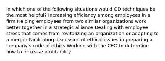 In which one of the following situations would OD techniques be the most helpful? Increasing efficiency among employees in a firm Helping employees from two similar organizations work better together in a strategic alliance Dealing with employee stress that comes from revitalizing an organization or adapting to a merger Facilitating discussion of ethical issues in preparing a company's code of ethics Working with the CEO to determine how to increase profitability