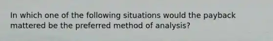 In which one of the following situations would the payback mattered be the preferred method of analysis?