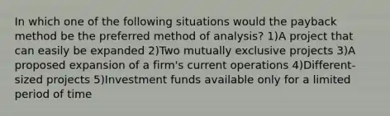 In which one of the following situations would the payback method be the preferred method of analysis? 1)A project that can easily be expanded 2)Two mutually exclusive projects 3)A proposed expansion of a firm's current operations 4)Different-sized projects 5)Investment funds available only for a limited period of time