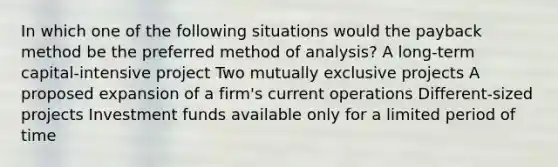 In which one of the following situations would the payback method be the preferred method of analysis? A long-term capital-intensive project Two mutually exclusive projects A proposed expansion of a firm's current operations Different-sized projects Investment funds available only for a limited period of time