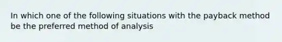 In which one of the following situations with the payback method be the preferred method of analysis