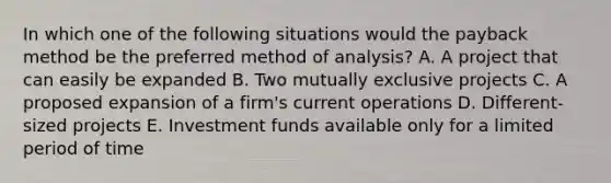 In which one of the following situations would the payback method be the preferred method of analysis? A. A project that can easily be expanded B. Two mutually exclusive projects C. A proposed expansion of a firm's current operations D. Different-sized projects E. Investment funds available only for a limited period of time