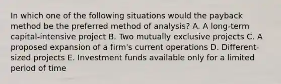 In which one of the following situations would the payback method be the preferred method of analysis? A. A long-term capital-intensive project B. Two mutually exclusive projects C. A proposed expansion of a firm's current operations D. Different-sized projects E. Investment funds available only for a limited period of time