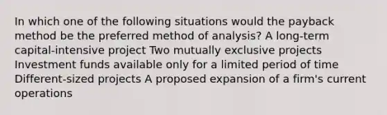 In which one of the following situations would the payback method be the preferred method of analysis? A long-term capital-intensive project Two mutually exclusive projects Investment funds available only for a limited period of time Different-sized projects A proposed expansion of a firm's current operations