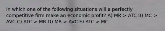 In which one of the following situations will a perfectly competitive firm make an economic profit? A) MR > ATC B) MC > AVC C) ATC > MR D) MR > AVC E) ATC > MC