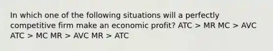 In which one of the following situations will a perfectly competitive firm make an economic profit? ATC > MR MC > AVC ATC > MC MR > AVC MR > ATC