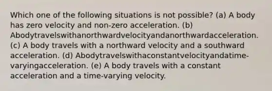 Which one of the following situations is not possible? (a) A body has zero velocity and non-zero acceleration. (b) Abodytravelswithanorthwardvelocityandanorthwardacceleration. (c) A body travels with a northward velocity and a southward acceleration. (d) Abodytravelswithaconstantvelocityandatime-varyingacceleration. (e) A body travels with a constant acceleration and a time-varying velocity.