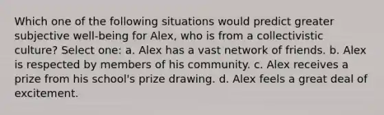 Which one of the following situations would predict greater subjective well-being for Alex, who is from a collectivistic culture? Select one: a. Alex has a vast network of friends. b. Alex is respected by members of his community. c. Alex receives a prize from his school's prize drawing. d. Alex feels a great deal of excitement.