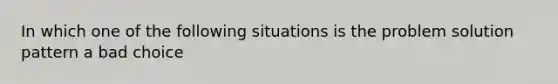 In which one of the following situations is the problem solution pattern a bad choice