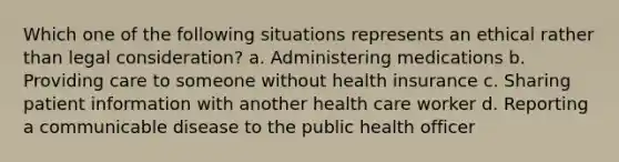 Which one of the following situations represents an ethical rather than legal consideration? a. Administering medications b. Providing care to someone without health insurance c. Sharing patient information with another health care worker d. Reporting a communicable disease to the public health officer